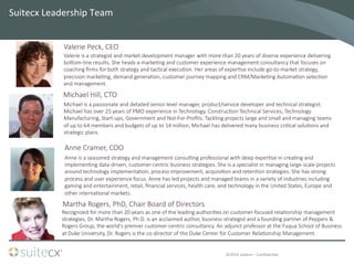 ©2014	
  suitecx	
  –	
  ConﬁdenBal	
  
Suitecx	
  Leadership	
  Team	
  
Valerie  is  a  strategist  and  market  development  manager  with  more  than  20  years  of  diverse  experience  delivering  
bocom-­‐line  results.  She  heads  a  marke7ng  and  customer  experience  management  consultancy  that  focuses  on  
coaching  ﬁrms  for  both  strategy  and  tac7cal  execu7on.  Her  areas  of  exper7se  include  go-­‐to-­‐market  strategy,  
precision  marke7ng,  demand  genera7on,  customer  journey  mapping  and  CRM/Marke7ng  Automa7on  selec7on  
and  management.
Valerie  Peck,  CEO  
Michael  Hill,  CTO
Anne  Cramer,  COO
Michael  is  a  passionate  and  detailed  senior  level  manager,  product/service  developer  and  technical  strategist.  
Michael  has  over  25  years  of  PMO  experience  in  Technology,  Construc7on  Technical  Services,  Technology  
Manufacturing,  Start-­‐ups,  Government  and  Not-­‐For-­‐Proﬁts.  Tackling  projects  large  and  small  and  managing  teams  
of  up  to  64  members  and  budgets  of  up  to  14  million;  Michael  has  delivered  many  business  cri7cal  solu7ons  and  
strategic  plans.
Anne  is  a  seasoned  strategy  and  management  consul7ng  professional  with  deep  exper7se  in  crea7ng  and  
implemen7ng  data-­‐driven,  customer-­‐centric  business  strategies.  She  is  a  specialist  in  managing  large-­‐scale  projects  
around  technology  implementa7on,  process  improvement,  acquisi7on  and  reten7on  strategies.  She  has  strong  
process  and  user  experience  focus.  Anne  has  led  projects  and  managed  teams  in  a  variety  of  industries  including  
gaming  and  entertainment,  retail,  ﬁnancial  services,  health  care,  and  technology  in  the  United  States,  Europe  and  
other  interna7onal  markets.
Recognized  for  more  than  20  years  as  one  of  the  leading  authori7es  on  customer-­‐focused  rela7onship  management  
strategies,  Dr.  Martha  Rogers,  Ph.D.  is  an  acclaimed  author,  business  strategist  and  a  founding  partner  of  Peppers  &  
Rogers  Group,  the  world's  premier  customer-­‐centric  consultancy.  An  adjunct  professor  at  the  Fuqua  School  of  Business  
at  Duke  University,  Dr.  Rogers  is  the  co-­‐director  of  the  Duke  Center  for  Customer  Rela7onship  Management.  
Martha  Rogers,  PhD,  Chair  Board  of  Directors
 