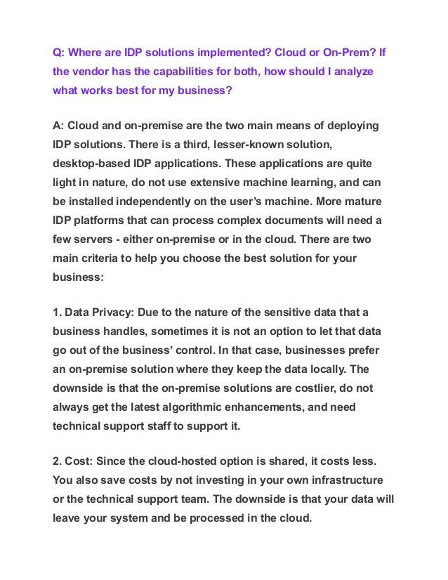Q: Where are IDP solutions implemented? Cloud or On-Prem? If
the vendor has the capabilities for both, how should I analyze
what works best for my business?
A: Cloud and on-premise are the two main means of deploying
IDP solutions. There is a third, lesser-known solution,
desktop-based IDP applications. These applications are quite
light in nature, do not use extensive machine learning, and can
be installed independently on the user’s machine. More mature
IDP platforms that can process complex documents will need a
few servers - either on-premise or in the cloud. There are two
main criteria to help you choose the best solution for your
business:
1. Data Privacy: Due to the nature of the sensitive data that a
business handles, sometimes it is not an option to let that data
go out of the business’ control. In that case, businesses prefer
an on-premise solution where they keep the data locally. The
downside is that the on-premise solutions are costlier, do not
always get the latest algorithmic enhancements, and need
technical support staff to support it.
2. Cost: Since the cloud-hosted option is shared, it costs less.
You also save costs by not investing in your own infrastructure
or the technical support team. The downside is that your data will
leave your system and be processed in the cloud.
 