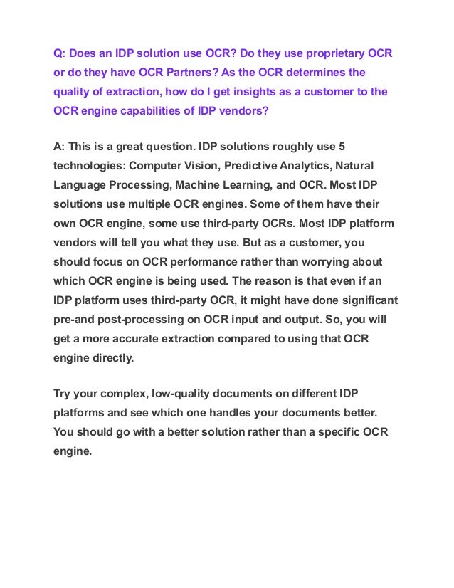 Q: Does an IDP solution use OCR? Do they use proprietary OCR
or do they have OCR Partners? As the OCR determines the
quality of extraction, how do I get insights as a customer to the
OCR engine capabilities of IDP vendors?
A: This is a great question. IDP solutions roughly use 5
technologies: Computer Vision, Predictive Analytics, Natural
Language Processing, Machine Learning, and OCR. Most IDP
solutions use multiple OCR engines. Some of them have their
own OCR engine, some use third-party OCRs. Most IDP platform
vendors will tell you what they use. But as a customer, you
should focus on OCR performance rather than worrying about
which OCR engine is being used. The reason is that even if an
IDP platform uses third-party OCR, it might have done significant
pre-and post-processing on OCR input and output. So, you will
get a more accurate extraction compared to using that OCR
engine directly.
Try your complex, low-quality documents on different IDP
platforms and see which one handles your documents better.
You should go with a better solution rather than a specific OCR
engine.
 