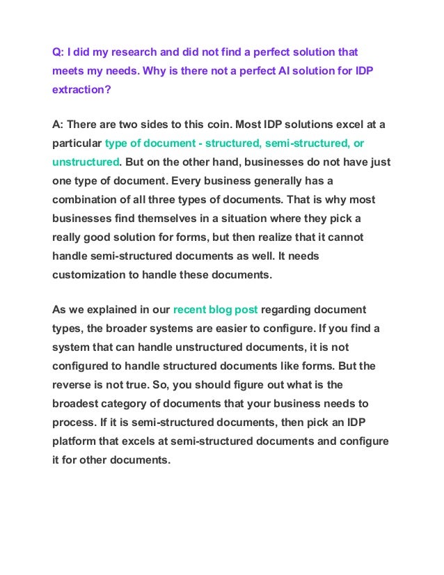 Q: I did my research and did not find a perfect solution that
meets my needs. Why is there not a perfect AI solution for IDP
extraction?
A: There are two sides to this coin. Most IDP solutions excel at a
particular type of document - structured, semi-structured, or
unstructured. But on the other hand, businesses do not have just
one type of document. Every business generally has a
combination of all three types of documents. That is why most
businesses find themselves in a situation where they pick a
really good solution for forms, but then realize that it cannot
handle semi-structured documents as well. It needs
customization to handle these documents.
As we explained in our recent blog post regarding document
types, the broader systems are easier to configure. If you find a
system that can handle unstructured documents, it is not
configured to handle structured documents like forms. But the
reverse is not true. So, you should figure out what is the
broadest category of documents that your business needs to
process. If it is semi-structured documents, then pick an IDP
platform that excels at semi-structured documents and configure
it for other documents.
 