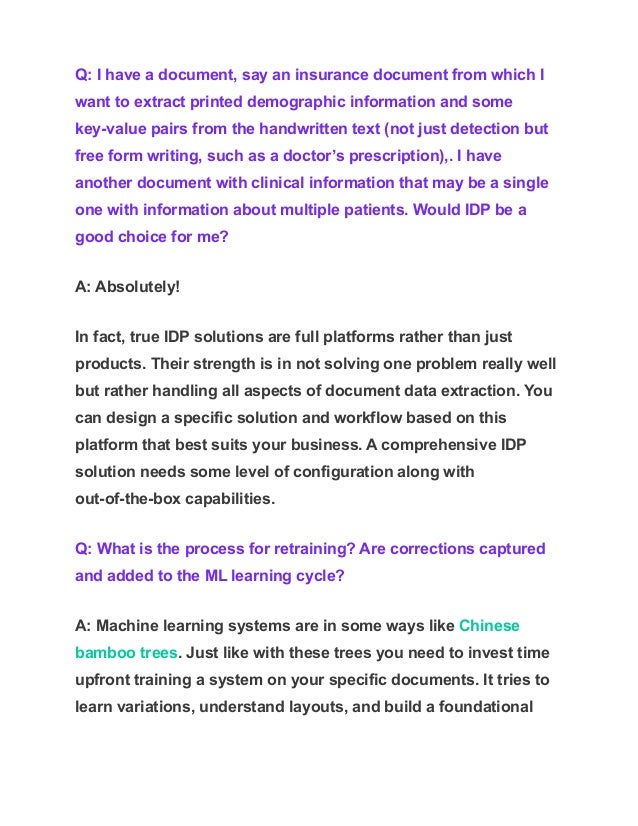 Q: I have a document, say an insurance document from which I
want to extract printed demographic information and some
key-value pairs from the handwritten text (not just detection but
free form writing, such as a doctor’s prescription),. I have
another document with clinical information that may be a single
one with information about multiple patients. Would IDP be a
good choice for me?
A: Absolutely!
In fact, true IDP solutions are full platforms rather than just
products. Their strength is in not solving one problem really well
but rather handling all aspects of document data extraction. You
can design a specific solution and workflow based on this
platform that best suits your business. A comprehensive IDP
solution needs some level of configuration along with
out-of-the-box capabilities.
Q: What is the process for retraining? Are corrections captured
and added to the ML learning cycle?
A: Machine learning systems are in some ways like Chinese
bamboo trees. Just like with these trees you need to invest time
upfront training a system on your specific documents. It tries to
learn variations, understand layouts, and build a foundational
 
