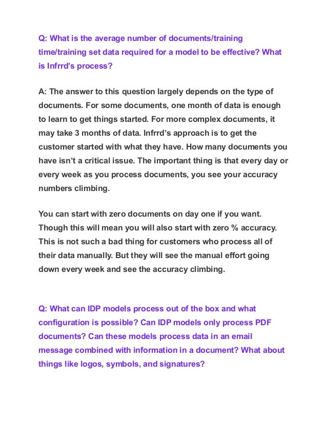 Q: What is the average number of documents/training
time/training set data required for a model to be effective? What
is Infrrd’s process?
A: The answer to this question largely depends on the type of
documents. For some documents, one month of data is enough
to learn to get things started. For more complex documents, it
may take 3 months of data. Infrrd’s approach is to get the
customer started with what they have. How many documents you
have isn’t a critical issue. The important thing is that every day or
every week as you process documents, you see your accuracy
numbers climbing.
You can start with zero documents on day one if you want.
Though this will mean you will also start with zero % accuracy.
This is not such a bad thing for customers who process all of
their data manually. But they will see the manual effort going
down every week and see the accuracy climbing.
Q: What can IDP models process out of the box and what
configuration is possible? Can IDP models only process PDF
documents? Can these models process data in an email
message combined with information in a document? What about
things like logos, symbols, and signatures?
 