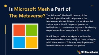 Is Microsoft Mesh a Part of
The Metaverse? Yes, Microsoft Mesh will be one of the
technologies that will help create the
Metaverse. Microsoft Mesh is a work-centric
virtual space. It will help companies or
individuals to create an ecosystem for sharing
experiences from any place in the world.
It will help create a workplace within the
Metaverse where users will just have to log in
with their avatars. This way, employees won’t
have to commute to work anymore.
 