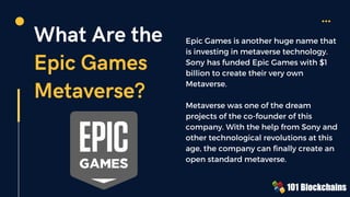 What Are the
Epic Games
Metaverse?
Epic Games is another huge name that
is investing in metaverse technology.
Sony has funded Epic Games with $1
billion to create their very own
Metaverse.
Metaverse was one of the dream
projects of the co-founder of this
company. With the help from Sony and
other technological revolutions at this
age, the company can finally create an
open standard metaverse.
 