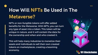 How Will NFTs Be Used in The
Metaverse?
NFTs or non-fungible tokens will offer added
benefits for the Metaverse. With NFTs, you can turn
any type of asset into a token. This token will be
unique in nature, and it will contain the data for
the ownership and when and who created it.
This will help many industries to monetize their
assets and individuals to sell their own created
tokens on marketplaces, creating a booming
economy.
 