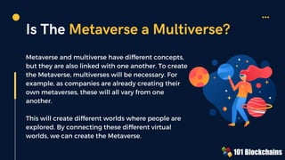 Metaverse and multiverse have different concepts,
but they are also linked with one another. To create
the Metaverse, multiverses will be necessary. For
example, as companies are already creating their
own metaverses, these will all vary from one
another.
This will create different worlds where people are
explored. By connecting these different virtual
worlds, we can create the Metaverse.
Is The Metaverse a Multiverse?
 
