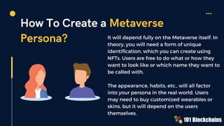 How To Create a Metaverse
Persona? It will depend fully on the Metaverse itself. In
theory, you will need a form of unique
identification, which you can create using
NFTs. Users are free to do what or how they
want to look like or which name they want to
be called with.
The appearance, habits, etc., will all factor
into your persona in the real world. Users
may need to buy customized wearables or
skins, but it will depend on the users
themselves.
 