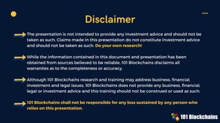 The presentation is not intended to provide any investment advice and should not be
taken as such. Claims made in this presentation do not constitute investment advice
and should not be taken as such. Do your own research!
While the information contained in this document and presentation has been
obtained from sources believed to be reliable, 101 Blockchains disclaims all
warranties as to the completeness or accuracy.
Although 101 Blockchains research and training may address business, financial,
investment and legal issues, 101 Blockchains does not provide any business, financial,
legal or investment advice and this training should not be construed or used as such.
101 Blockchains shall not be responsible for any loss sustained by any person who
relies on this presentation.
Disclaimer
 