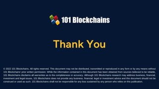 Thank You
© 2022 101 Blockchains. All rights reserved. This document may not be distributed, transmitted or reproduced in any form or by any means without
101 Blockchains’ prior written permission. While the information contained in this document has been obtained from sources believed to be reliable,
101 Blockchains disclaims all warranties as to the completeness or accuracy. Although 101 Blockchains research may address business, financial,
investment and legal issues, 101 Blockchains does not provide any business, financial, legal or investment advice and this document should not be
construed or used as such. 101 Blockchains shall not be responsible for any loss sustained by any person who relies on this publication.
 