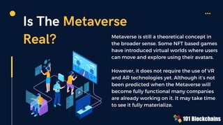 Is The Metaverse
Real? Metaverse is still a theoretical concept in
the broader sense. Some NFT based games
have introduced virtual worlds where users
can move and explore using their avatars.
However, it does not require the use of VR
and AR technologies yet. Although it’s not
been predicted when the Metaverse will
become fully functional many companies
are already working on it. It may take time
to see it fully materialize.
 