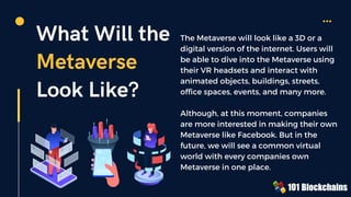 What Will the
Metaverse
Look Like?
The Metaverse will look like a 3D or a
digital version of the internet. Users will
be able to dive into the Metaverse using
their VR headsets and interact with
animated objects, buildings, streets,
office spaces, events, and many more.
Although, at this moment, companies
are more interested in making their own
Metaverse like Facebook. But in the
future, we will see a common virtual
world with every companies own
Metaverse in one place.
 