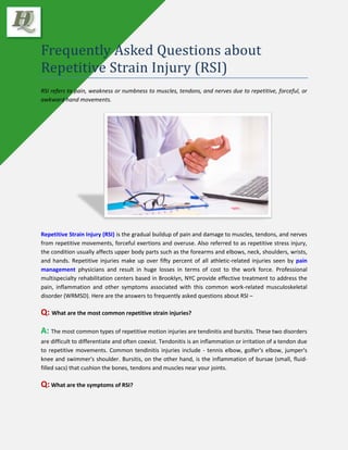 Frequently Asked Questions about
Repetitive Strain Injury (RSI)
RSI refers to pain, weakness or numbness to muscles, tendons, and nerves due to repetitive, forceful, or
awkward hand movements.
Repetitive Strain Injury (RSI) is the gradual buildup of pain and damage to muscles, tendons, and nerves
from repetitive movements, forceful exertions and overuse. Also referred to as repetitive stress injury,
the condition usually affects upper body parts such as the forearms and elbows, neck, shoulders, wrists,
and hands. Repetitive injuries make up over fifty percent of all athletic-related injuries seen by pain
management physicians and result in huge losses in terms of cost to the work force. Professional
multispecialty rehabilitation centers based in Brooklyn, NYC provide effective treatment to address the
pain, inflammation and other symptoms associated with this common work-related musculoskeletal
disorder (WRMSD). Here are the answers to frequently asked questions about RSI –
Q: What are the most common repetitive strain injuries?
A: The most common types of repetitive motion injuries are tendinitis and bursitis. These two disorders
are difficult to differentiate and often coexist. Tendonitis is an inflammation or irritation of a tendon due
to repetitive movements. Common tendinitis injuries include - tennis elbow, golfer's elbow, jumper's
knee and swimmer's shoulder. Bursitis, on the other hand, is the inflammation of bursae (small, fluid-
filled sacs) that cushion the bones, tendons and muscles near your joints.
Q: What are the symptoms of RSI?
 