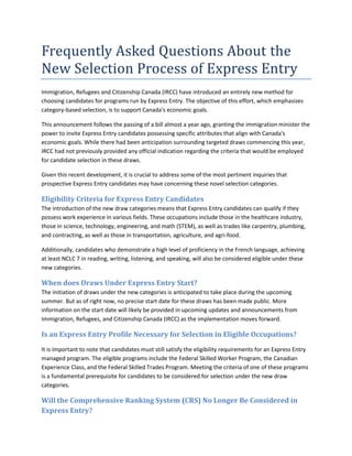 Frequently Asked Questions About the
New Selection Process of Express Entry
Immigration, Refugees and Citizenship Canada (IRCC) have introduced an entirely new method for
choosing candidates for programs run by Express Entry. The objective of this effort, which emphasizes
category-based selection, is to support Canada's economic goals.
This announcement follows the passing of a bill almost a year ago, granting the immigration minister the
power to invite Express Entry candidates possessing specific attributes that align with Canada's
economic goals. While there had been anticipation surrounding targeted draws commencing this year,
IRCC had not previously provided any official indication regarding the criteria that would be employed
for candidate selection in these draws.
Given this recent development, it is crucial to address some of the most pertinent inquiries that
prospective Express Entry candidates may have concerning these novel selection categories.
Eligibility Criteria for Express Entry Candidates
The introduction of the new draw categories means that Express Entry candidates can qualify if they
possess work experience in various fields. These occupations include those in the healthcare industry,
those in science, technology, engineering, and math (STEM), as well as trades like carpentry, plumbing,
and contracting, as well as those in transportation, agriculture, and agri-food.
Additionally, candidates who demonstrate a high level of proficiency in the French language, achieving
at least NCLC 7 in reading, writing, listening, and speaking, will also be considered eligible under these
new categories.
When does Draws Under Express Entry Start?
The initiation of draws under the new categories is anticipated to take place during the upcoming
summer. But as of right now, no precise start date for these draws has been made public. More
information on the start date will likely be provided in upcoming updates and announcements from
Immigration, Refugees, and Citizenship Canada (IRCC) as the implementation moves forward.
Is an Express Entry Profile Necessary for Selection in Eligible Occupations?
It is important to note that candidates must still satisfy the eligibility requirements for an Express Entry
managed program. The eligible programs include the Federal Skilled Worker Program, the Canadian
Experience Class, and the Federal Skilled Trades Program. Meeting the criteria of one of these programs
is a fundamental prerequisite for candidates to be considered for selection under the new draw
categories.
Will the Comprehensive Ranking System (CRS) No Longer Be Considered in
Express Entry?
 
