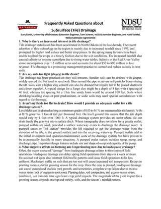 Frequently Asked Questions about  
                             Subsurface (Tile) Drainage 
 Gary Sands, University of Minnesota Extension Engineer, Tom Scherer, NDSU Extension Engineer, and Hans Kandel, 
                                           NDSU Extension Agronomist 
1. Why is there an increased interest in tile drainage?
Tile drainage installation has been accelerated in North Dakota in the last decade. The recent
adoption of this technology in the region is mainly due to increased rainfall since 1993, and
prompted by higher land values and better crop prices. In the spring many farmers have been
unable to plant the crops in a timely fashion due to the wet conditions. The increased rainfall also
caused salinity to become a problem due to rising water tables. Salinity in the Red River Valley
alone encompasses over 1.5 million acres and accounts for about $50 to $90 million in lost
revenue. Tile drainage is a promising management practice to control and reduce salinity in wet
soils.
2. Are my soils too tight (clayey) to tile drain?
Tile drainage has been practiced on may soil textures. Sandier soils can be drained with deeper,
widely spaced tile, but tend to need sock filters around the pipe to prevent soil particles from entering
the tile. Soils with a higher clay content can also be drained but require tile to be placed shallower
and closer together. A typical design for a Fargo clay might be a depth of 3 feet with a spacing of
40 feet, whereas tile spacing for a Ulen fine sandy loam would be around 100 feet. Soils where
shrinking/swelling clays or peat predominate, or sodic soils may need special consideration with
regard to tile drainage.
3. Aren't my fields too flat to drain? How would I provide an adequate outlet for a tile
drainage system?
Level fields can be drained as long as minimum grades of 0.05 to 0.1% are maintained for tile laterals. A tile
at 0.1% grade has 1 foot of fall per thousand feet. On level ground this means that the tile depth
would vary by 1 foot over 1000 ft. A typical drainage system provides an outlet where tile can
drain freely (by gravity) into a surface ditch. Where topography does not allow for a gravity outlet,
pumped outlets are used, provided a surface waterway exists to discharge the drainage water. A
pumped outlet or "lift station" provides the lift required to get the drainage water from the
elevation of the tile, to the ground surface and into the receiving waterway. Pumped outlets add to
the initial investment and operation/maintenance costs of the drainage system, but have proven to
be economically feasible in many situations. A pumped outlet station includes sump, pump, and
discharge pipe. Important design features include size and shape of sump and capacity of the pump.
4. What negative effects on farming am I experiencing now due to inadequate drainage?
Often, the major source of “damage” from inadequate drainage relates to timeliness of field
operations. Inadequate drainage can delay spring field operations from days to a week or more.
Occasional wet spots also interrupt field traffic patterns and cause field operations to be less
uniform. Machinery traffic on soils that are too wet will cause increased soil compaction. Delays in
planting mean a shorter growing season for the crop. Once the crop is planted, inadequate drainage
can cause stunted and shallow root growth, and sometimes, complete crop failure due to excess-
water stress (lack of oxygen in root zone). Planting delay, soil compaction, and excess-water stress,
combined, can translate into significant crop yield impacts. The magnitude of the yield impact for a
growing season depends on crop and variety, soils, and the season’s rainfall pattern.
 