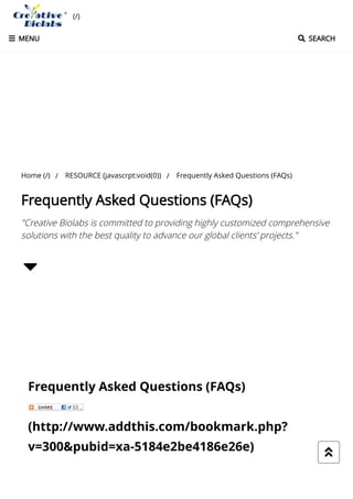 Frequently Asked Questions (FAQs)
(http://www.addthis.com/bookmark.php?
v=300&pubid=xa-5184e2be4186e26e) 
"Creative Biolabs is committed to providing highly customized comprehensive
solutions with the best quality to advance our global clients’ projects."

Home (/) / RESOURCE (javascrpt:void(0)) / Frequently Asked Questions (FAQs)
Frequently Asked Questions (FAQs)
(/)
 SEARCH MENU
 