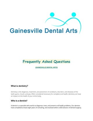  
 
 
 
 
Frequently Asked Questions
(GAINESVILLE DENTAL ARTS) 
 
 
 
 
What is dentistry? 
 
Dentistry is the diagnosis, treatment, and prevention of conditions, disorders, and diseases of the
teeth, gums, mouth, and jaw. Often considered necessary for complete oral health, dentistry can have
an impact on the health of your entire body.
Who is a dentist?
 
A dentist is a specialist who works to diagnose, treat, and prevent oral health problems. Our dentists
have completed at least eight years of schooling, and received either a DDS (Doctor of Dental Surgery),
 
