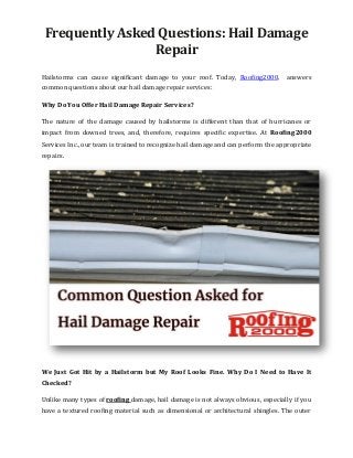 Frequently Asked Questions: Hail Damage
Repair
Hailstorms can cause significant damage to your roof. Today, Roofing2000. answers
common questions about our hail damage repair services:
Why Do You Offer Hail Damage Repair Services?
The nature of the damage caused by hailstorms is different than that of hurricanes or
impact from downed trees, and, therefore, requires specific expertise. At Roofing2000
Services Inc., our team is trained to recognize hail damage and can perform the appropriate
repairs.
We Just Got Hit by a Hailstorm but My Roof Looks Fine. Why Do I Need to Have It
Checked?
Unlike many types of roofing damage, hail damage is not always obvious, especially if you
have a textured roofing material such as dimensional or architectural shingles. The outer
 