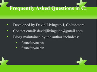 Frequently Asked Questions in C!

Developed by David Livingsto J, Coimbatore

Contact email: davidjlivingston@gmail.com

Blogs maintained by the author includees:

futureforyou.net

futureforyou.biz
 