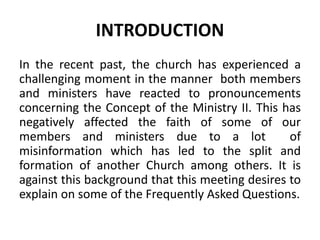 INTRODUCTION
In the recent past, the church has experienced a
challenging moment in the manner both members
and ministers have reacted to pronouncements
concerning the Concept of the Ministry II. This has
negatively affected the faith of some of our
members and ministers due to a lot of
misinformation which has led to the split and
formation of another Church among others. It is
against this background that this meeting desires to
explain on some of the Frequently Asked Questions.
 
