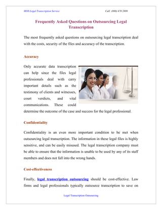 MOS Legal Transcription Service                                      Call: (800) 670 2809



         Frequently Asked Questions on Outsourcing Legal
                          Transcription

The most frequently asked questions on outsourcing legal transcription deal
with the costs, security of the files and accuracy of the transcription.


Accuracy

Only accurate data transcription
can help since the files legal
professionals       deal     with      carry
important details such as the
testimony of clients and witnesses,
court       verdicts,        and        vital
communications.            These      could
determine the outcome of the case and success for the legal professional.


Confidentiality

Confidentiality is an even more important condition to be met when
outsourcing legal transcription. The information in these legal files is highly
sensitive, and can be easily misused. The legal transcription company must
be able to ensure that the information is unable to be used by any of its staff
members and does not fall into the wrong hands.


Cost-effectiveness

Finally, legal transcription outsourcing should be cost-effective. Law
firms and legal professionals typically outsource transcription to save on

                                   Legal Transcription Outsourcing
 