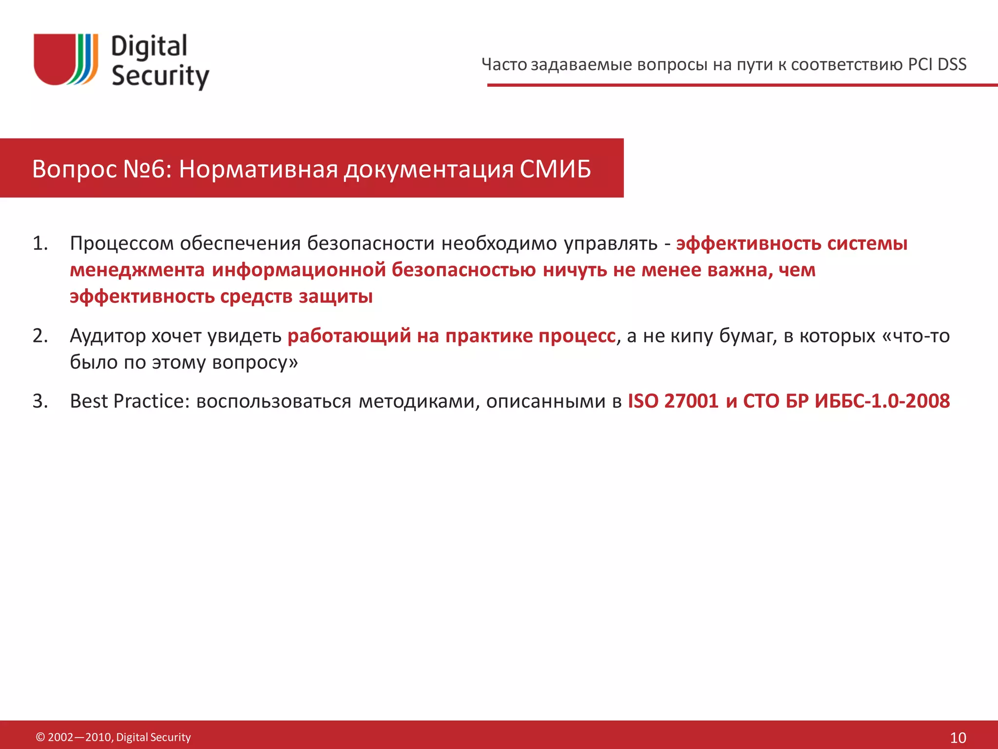 Часто задаваемые вопросы на пути к соответствию PCI DSS




Вопрос №6: Нормативная документация СМИБ

1. Процессом обеспечения безопасности необходимо управлять - эффективность системы
   менеджмента информационной безопасностью ничуть не менее важна, чем
   эффективность средств защиты
2. Аудитор хочет увидеть работающий на практике процесс, а не кипу бумаг, в которых «что-то
   было по этому вопросу»
3. Best Practice: воспользоваться методиками, описанными в ISO 27001 и СТО БР ИББС-1.0-2008




© 2002—2010, Digital Security                                                                    10
 