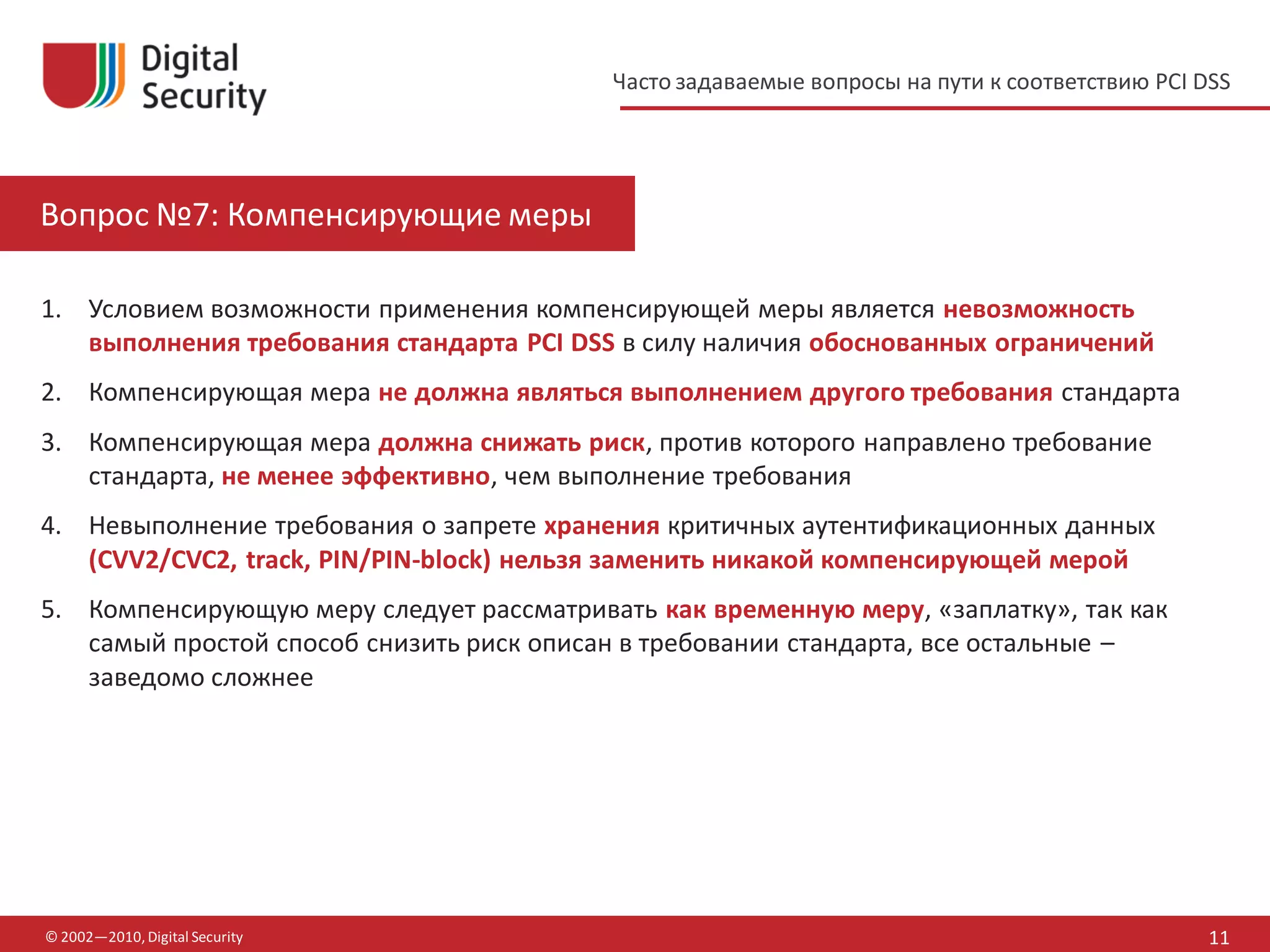 Часто задаваемые вопросы на пути к соответствию PCI DSS




Вопрос №7: Компенсирующие меры

1. Условием возможности применения компенсирующей меры является невозможность
   выполнения требования стандарта PCI DSS в силу наличия обоснованных ограничений
2. Компенсирующая мера не должна являться выполнением другого требования стандарта
3. Компенсирующая мера должна снижать риск, против которого направлено требование
   стандарта, не менее эффективно, чем выполнение требования
4. Невыполнение требования о запрете хранения критичных аутентификационных данных
   (CVV2/CVC2, track, PIN/PIN-block) нельзя заменить никакой компенсирующей мерой
5. Компенсирующую меру следует рассматривать как временную меру, «заплатку», так как
   самый простой способ снизить риск описан в требовании стандарта, все остальные –
   заведомо сложнее




© 2002—2010, Digital Security                                                                  11
 