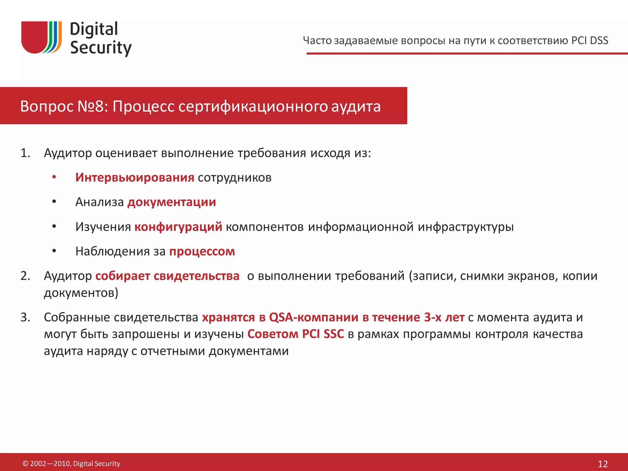 Часто задаваемые вопросы на пути к соответствию PCI DSS




Вопрос №8: Процесс сертификационного аудита

1. Аудитор оценивает выполнение требования исходя из:
        •      Интервьюирования сотрудников
        •      Анализа документации
        •      Изучения конфигураций компонентов информационной инфраструктуры
        •      Наблюдения за процессом
2. Аудитор собирает свидетельства о выполнении требований (записи, снимки экранов, копии
   документов)
3. Собранные свидетельства хранятся в QSA-компании в течение 3-х лет с момента аудита и
   могут быть запрошены и изучены Советом PCI SSC в рамках программы контроля качества
   аудита наряду с отчетными документами




© 2002—2010, Digital Security                                                                       12
 
