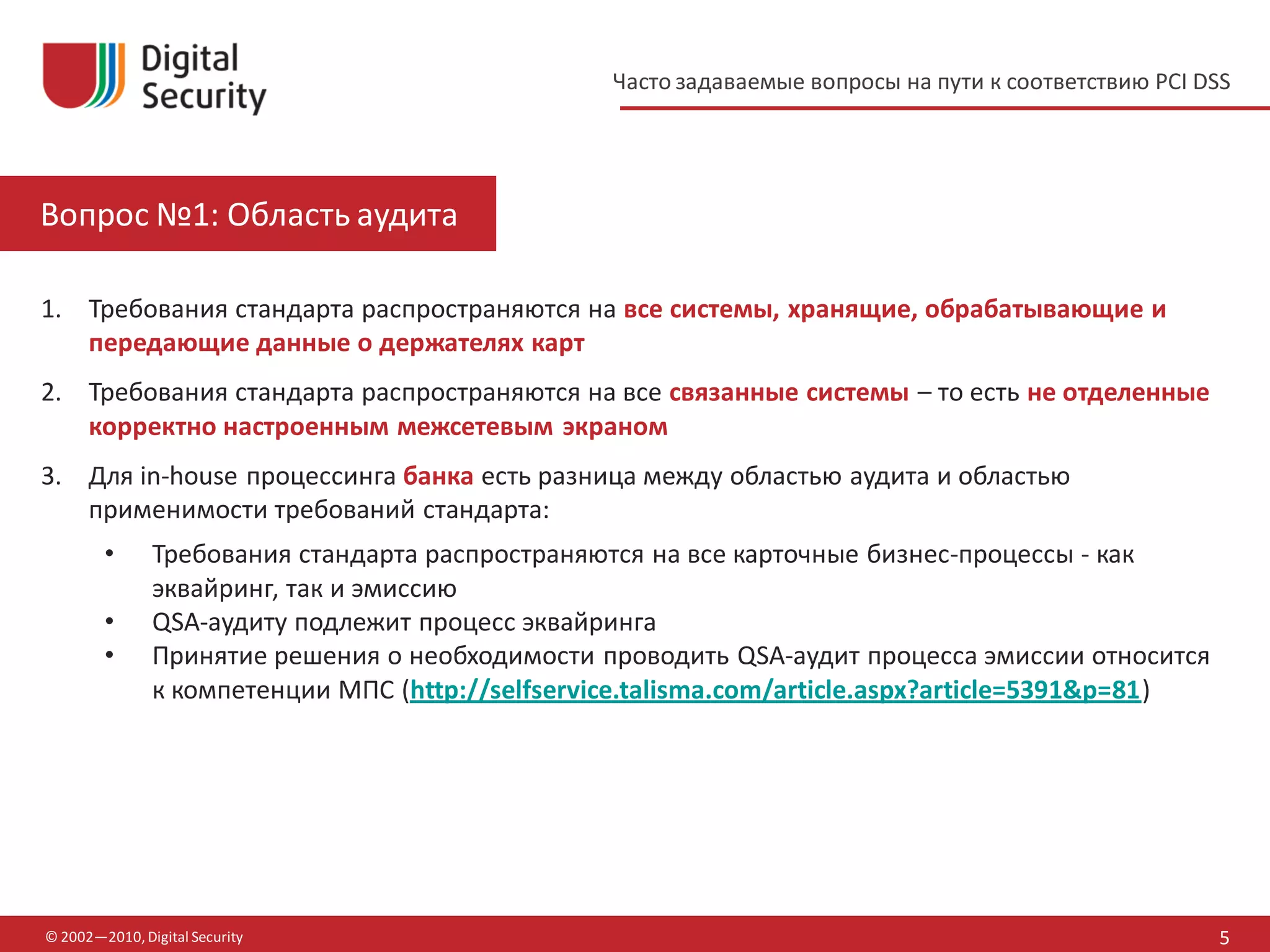 Часто задаваемые вопросы на пути к соответствию PCI DSS




Вопрос №1: Область аудита

1. Требования стандарта распространяются на все системы, хранящие, обрабатывающие и
   передающие данные о держателях карт
2. Требования стандарта распространяются на все связанные системы – то есть не отделенные
   корректно настроенным межсетевым экраном
3. Для in-house процессинга банка есть разница между областью аудита и областью
   применимости требований стандарта:
        •      Требования стандарта распространяются на все карточные бизнес-процессы - как
               эквайринг, так и эмиссию
        •      QSA-аудиту подлежит процесс эквайринга
        •      Принятие решения о необходимости проводить QSA-аудит процесса эмиссии относится
               к компетенции МПС (http://selfservice.talisma.com/article.aspx?article=5391&p=81)




© 2002—2010, Digital Security                                                                           5
 
