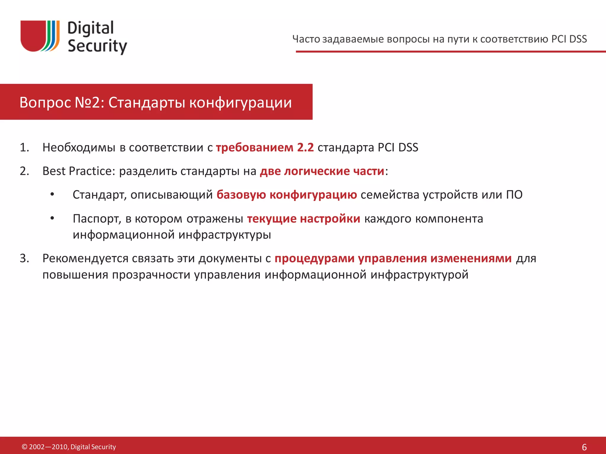 Часто задаваемые вопросы на пути к соответствию PCI DSS




Вопрос №2: Стандарты конфигурации

1. Необходимы в соответствии с требованием 2.2 стандарта PCI DSS
2. Best Practice: разделить стандарты на две логические части:
        •      Стандарт, описывающий базовую конфигурацию семейства устройств или ПО
        •      Паспорт, в котором отражены текущие настройки каждого компонента
               информационной инфраструктуры
3. Рекомендуется связать эти документы с процедурами управления изменениями для
   повышения прозрачности управления информационной инфраструктурой




© 2002—2010, Digital Security                                                                          6
 