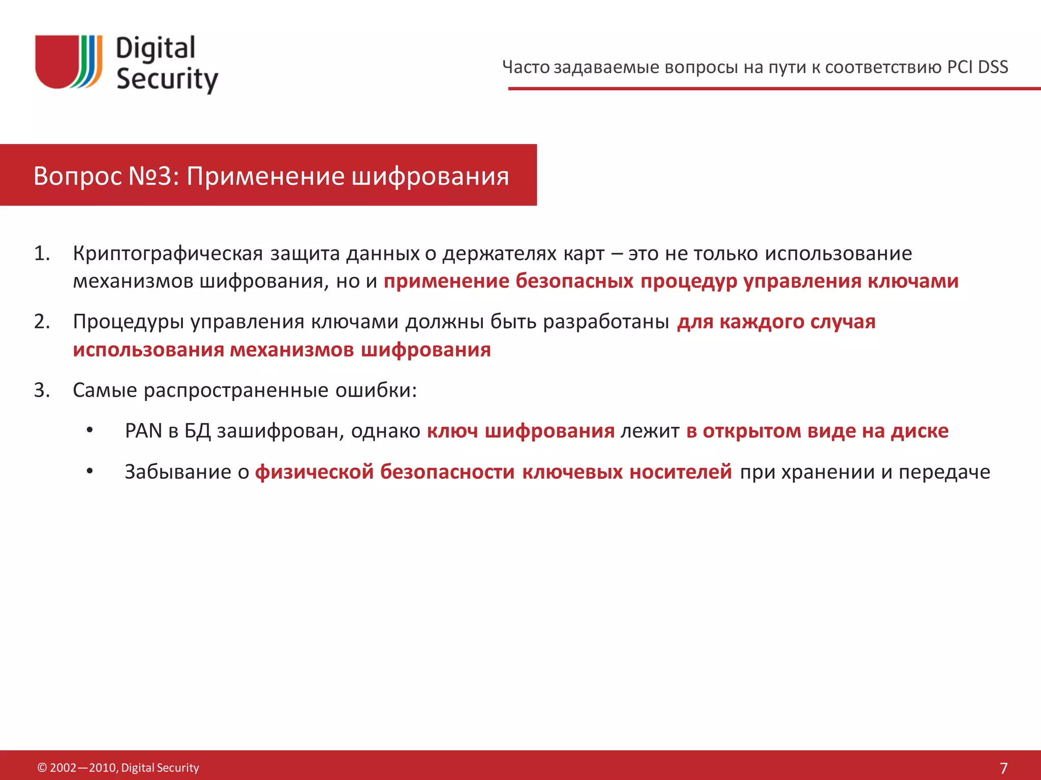 Часто задаваемые вопросы на пути к соответствию PCI DSS




Вопрос №3: Применение шифрования

1. Криптографическая защита данных о держателях карт – это не только использование
   механизмов шифрования, но и применение безопасных процедур управления ключами
2. Процедуры управления ключами должны быть разработаны для каждого случая
   использования механизмов шифрования
3. Самые распространенные ошибки:
        •      PAN в БД зашифрован, однако ключ шифрования лежит в открытом виде на диске
        •      Забывание о физической безопасности ключевых носителей при хранении и передаче




© 2002—2010, Digital Security                                                                         7
 