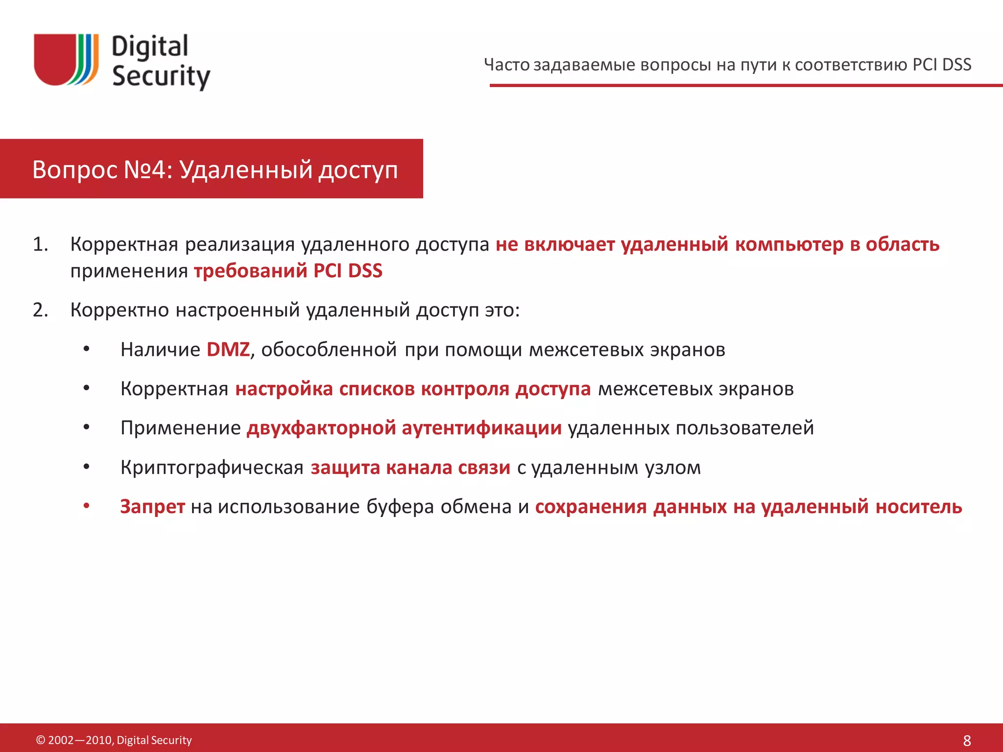 Часто задаваемые вопросы на пути к соответствию PCI DSS




Вопрос №4: Удаленный доступ

1. Корректная реализация удаленного доступа не включает удаленный компьютер в область
   применения требований PCI DSS
2. Корректно настроенный удаленный доступ это:
        •      Наличие DMZ, обособленной при помощи межсетевых экранов
        •      Корректная настройка списков контроля доступа межсетевых экранов
        •      Применение двухфакторной аутентификации удаленных пользователей
        •      Криптографическая защита канала связи с удаленным узлом
        •      Запрет на использование буфера обмена и сохранения данных на удаленный носитель




© 2002—2010, Digital Security                                                                          8
 