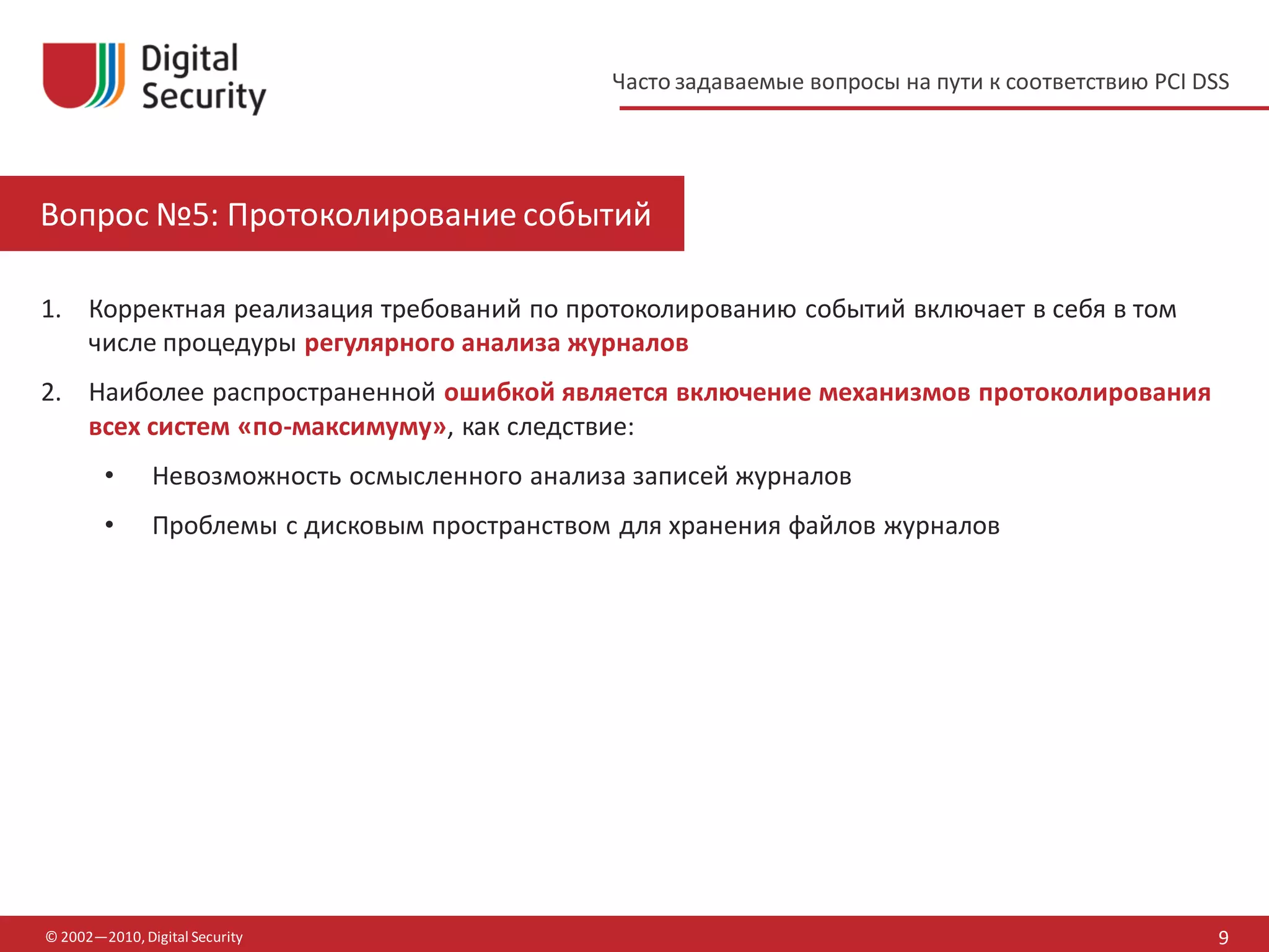Часто задаваемые вопросы на пути к соответствию PCI DSS




Вопрос №5: Протоколирование событий

1. Корректная реализация требований по протоколированию событий включает в себя в том
   числе процедуры регулярного анализа журналов
2. Наиболее распространенной ошибкой является включение механизмов протоколирования
   всех систем «по-максимуму», как следствие:
        •      Невозможность осмысленного анализа записей журналов
        •      Проблемы с дисковым пространством для хранения файлов журналов




© 2002—2010, Digital Security                                                                         9
 