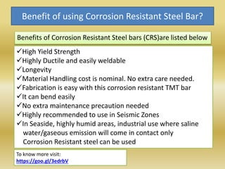 Benefit of using Corrosion Resistant Steel Bar?
Benefits of Corrosion Resistant Steel bars (CRS)are listed below
High Yield Strength
Highly Ductile and easily weldable
Longevity
Material Handling cost is nominal. No extra care needed.
Fabrication is easy with this corrosion resistant TMT bar
It can bend easily
No extra maintenance precaution needed
Highly recommended to use in Seismic Zones
In Seaside, highly humid areas, industrial use where saline
water/gaseous emission will come in contact only
Corrosion Resistant steel can be used
To know more visit:
https://goo.gl/3edrbV
 