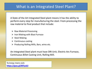 What is an Integrated Steel Plant?
A State of the Art Integrated Steel plant means it has the ability to
perform every step for manufacturing the steel. From processing the
raw material to final product that include:
 Raw Material Processing
 Iron Making with Blast Furnace
 Steel Making
 Continuous casting
 Producing Rolling Mills, Bars, wires etc.
An Integrated Steel plant must have DRI Unit, Electric Arc Furnace,
Continuous Billet Casting Unit, Rolling Mill.
To know more visit:
https://goo.gl/MTysk3
 