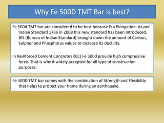 Why Fe 500D TMT Bar is best?
Fe 500d TMT bar are considered to be best because D = Elongation. As per
Indian Standard 1786 in 2008 this new standard has been introduced.
BIS (Bureau of Indian Standard) brought down the amount of Carbon,
Sulphur and Phosphorus values to increase its ductility.
In Reinforced Cement Concrete (RCC) Fe 500d provide high compressive
force. That is why it widely accepted for all type of construction
purposes.
Fe 500D TMT bar comes with the combination of Strength and Flexibility
that helps to protect your home during an earthquake.
 