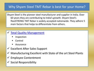 Why Shyam Steel TMT Rebar is best for your Home?
Shyam Steel is the pioneer steel manufacturer and supplier in India. Over
60 years they are contributing to India’s growth. Shyam Steel’s
flexiSTRONG TMT Rebar is widely accepted nationwide. They adhere 5
main factors that helps to differentiate from others.
 Total Quality Management
 Inspection
 Control
 Assurance
 Excellent After Sales Support
 Manufacturing Excellent with State of the art Steel Plants
 Employee Contentment
 Social Responsibility
 