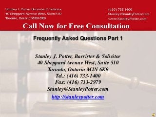 Frequently Asked Questions Part 1


Stanley J. Potter, Barrister & Solicitor
 40 Sheppard Avenue West, Suite 510
     Toronto, Ontario M2N 6K9
         Tel.: (416) 733-1400
         Fax: (416) 733-2979
     Stanley@StanleyPotter.com
       http://stanleypotter.com
 