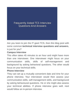 Are you keen to join the IT giant TCS, then this blog post with
some common technical interview questions and answers,
is just for you?
Campus Interview
This often takes 45 minutes to an hour and might have more
than one interviewer. One interviewer might focus on your
communication skills, skills of self-management and
background by asking behavioral questions. The other would
focus on your technical skills.
Phone Interview
They can set up a mutually convenient date and time for your
phone interview. Your interviewer would then assess your
communication skills, self-management skills, and background
by asking behavioural questions. He or she might also assess
your technical abilities. If phone interview goes well, next
would follow an in-person interview.
 