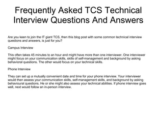 Frequently Asked TCS Technical
Interview Questions And Answers
Are you keen to join the IT giant TCS, then this blog post with some common technical interview
questions and answers, is just for you?
Campus Interview
This often takes 45 minutes to an hour and might have more than one interviewer. One interviewer
might focus on your communication skills, skills of self-management and background by asking
behavioral questions. The other would focus on your technical skills.
Phone Interview
They can set up a mutually convenient date and time for your phone interview. Your interviewer
would then assess your communication skills, self-management skills, and background by asking
behavioural questions. He or she might also assess your technical abilities. If phone interview goes
well, next would follow an in-person interview.
 