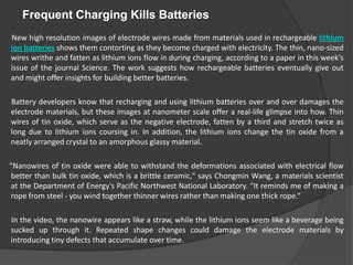 Frequent Charging Kills Batteries    New high resolution images of electrode wires made from materials used in rechargeable lithium ion batteries shows them contorting as they become charged with electricity. The thin, nano-sized wires writhe and fatten as lithium ions flow in during charging, according to a paper in this week's issue of the journal Science. The work suggests how rechargeable batteries eventually give out and might offer insights for building better batteries.         Battery developers know that recharging and using lithium batteries over and over damages the electrode materials, but these images at nanometer scale offer a real-life glimpse into how. Thin wires of tin oxide, which serve as the negative electrode, fatten by a third and stretch twice as long due to lithium ions coursing in. In addition, the lithium ions change the tin oxide from a neatly arranged crystal to an amorphous glassy material.        "Nanowires of tin oxide were able to withstand the deformations associated with electrical flow better than bulk tin oxide, which is a brittle ceramic," says Chongmin Wang, a materials scientist at the Department of Energy's Pacific Northwest National Laboratory. "It reminds me of making a rope from steel - you wind together thinner wires rather than making one thick rope.“         In the video, the nanowire appears like a straw, while the lithium ions seem like a beverage being sucked up through it. Repeated shape changes could damage the electrode materials by introducing tiny defects that accumulate over time. 