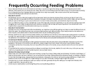 Frequently Occurring Feeding Problems
• Since a baby has little else to do in life besides eat and sleep, it would seem logical that eating would be something that presents little
difficulty. Unfortunately, this isn’t always the case. Many new moms run into feeding issues that while common, can be extremely frustrating.
For an exhausted new mom, feeding problems can escalate into a major issue quickly. Take a look at some of the most frequently
encountered feeding issues and how to resolve them.
• Baby Won’t Latch On!
• Breastfeeding moms are often discouraged and frustrated when what seems like the simplest of baby care tasks just doesn’t seem to be
working. Poor latch is responsible for all kinds of problems, from gas in the baby to blocked milk ducts in the mother. Babies are born with the
ability to suck, but latching on is just as new to them as it is to mom. It takes some practice, and sometimes requires some help.
• First, try a different position, such as a football hold, to see if this helps baby access the nipple better. If you have tried everything and are still
struggling, call in a pro. Make an appointment with a lactation consultant who can help you to get it figured out. Your obstetrician or the
hospital where you gave birth should be able to direct you to a consultant.
• Baby Won’t Take the Bottle!
• Especially if you are introducing a bottle after breastfeeding, you might have some difficulty getting your baby to accept the different look and
feel of the nipple. This will likely just take time, and some experimentation with different bottles. If your baby has been on the bottle since
birth, however, and suddenly starts to refuse the bottle, there may be something else going on.
• Refusing a bottle can be a sign of several possible problems, from teething to ear infections, both of which make sucking painful. It could also
be a sign of an upset stomach. If a reason doesn’t present itself quickly and your baby continues to refuse the bottle, it’s best to put in a call to
the pediatrician. An examination might reveal the reason for the refusal, and avoid potential dehydration from refusing fluids.
• Formula Upsets My Baby’s Tummy
• From the first day of formula feeding to a later transition from breast milk to formula, there can be problematic responses to some of the
ingredients. The proteins in formula are more difficult for a baby to digest than those in breast milk, and can cause problems like gas,
constipation and diarrhea. Fortunately, there are many different formulas on the market, and you should be able to find one that works for
your child.
• It’s possible that the reaction is being caused by an allergy to something in the formula, whether it’s cow’s milk or soy; in this case you may
need to try a hypoallergenic formula. If problems persist, see your baby’s doctor.
• My Baby Falls Asleep During Feedings!
• Babies sleep a lot, and it doesn’t necessarily mean anything is wrong if your baby is falling asleep during feedings. It could be simple fatigue, or
baby has had enough to eat and is satisfied. If you are worried that your baby is falling asleep before ingesting enough, try feeding in a brightly
lit room that discourages sleep. Unwrap baby from any blankets or sleep sacks; the cooler air will also encourage wakefulness. It might not be
pleasant to have to turn on the lights for a night feeding, but if you don’t think baby is eating enough it might be required.
• During the day, try to pick a feeding time when your baby is most alert, generally shortly after waking up. You might also find baby is the
hungriest right after a nap and will eat more.
• article resource: babyfoodchart.com/feeding/frequently-occurring-feeding-problems/
 
