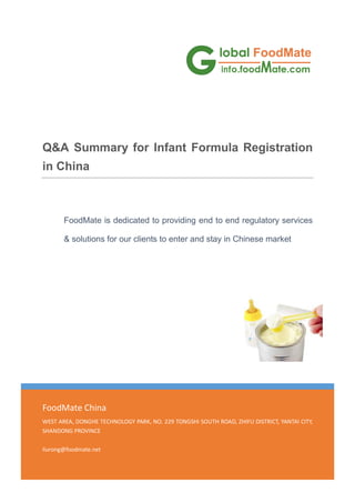1120
FoodMate China
WEST AREA, DONGHE TECHNOLOGY PARK, NO. 229 TONGSHI SOUTH ROAD, ZHIFU DISTRICT, YANTAI CITY,
SHANDONG PROVINCE
liurong@foodmate.net
Q&A Summary for Infant Formula Registration
in China
FoodMate is dedicated to providing end to end regulatory services
& solutions for our clients to enter and stay in Chinese market
 