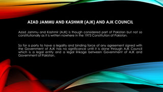 AZAD JAMMU AND KASHMIR (AJK) AND AJK COUNCIL
Azad Jammu and Kashmir (AJK) is though considered part of Pakistan but not so
constitutionally as it is written nowhere in the 1973 Constitution of Pakistan.
So for a party to have a legality and binding force of any agreement signed with
the Government of AJK has no significance until it is done through AJK Council
which is a legal entity and a legal linkage between Government of AJK and
Government of Pakistan.
 