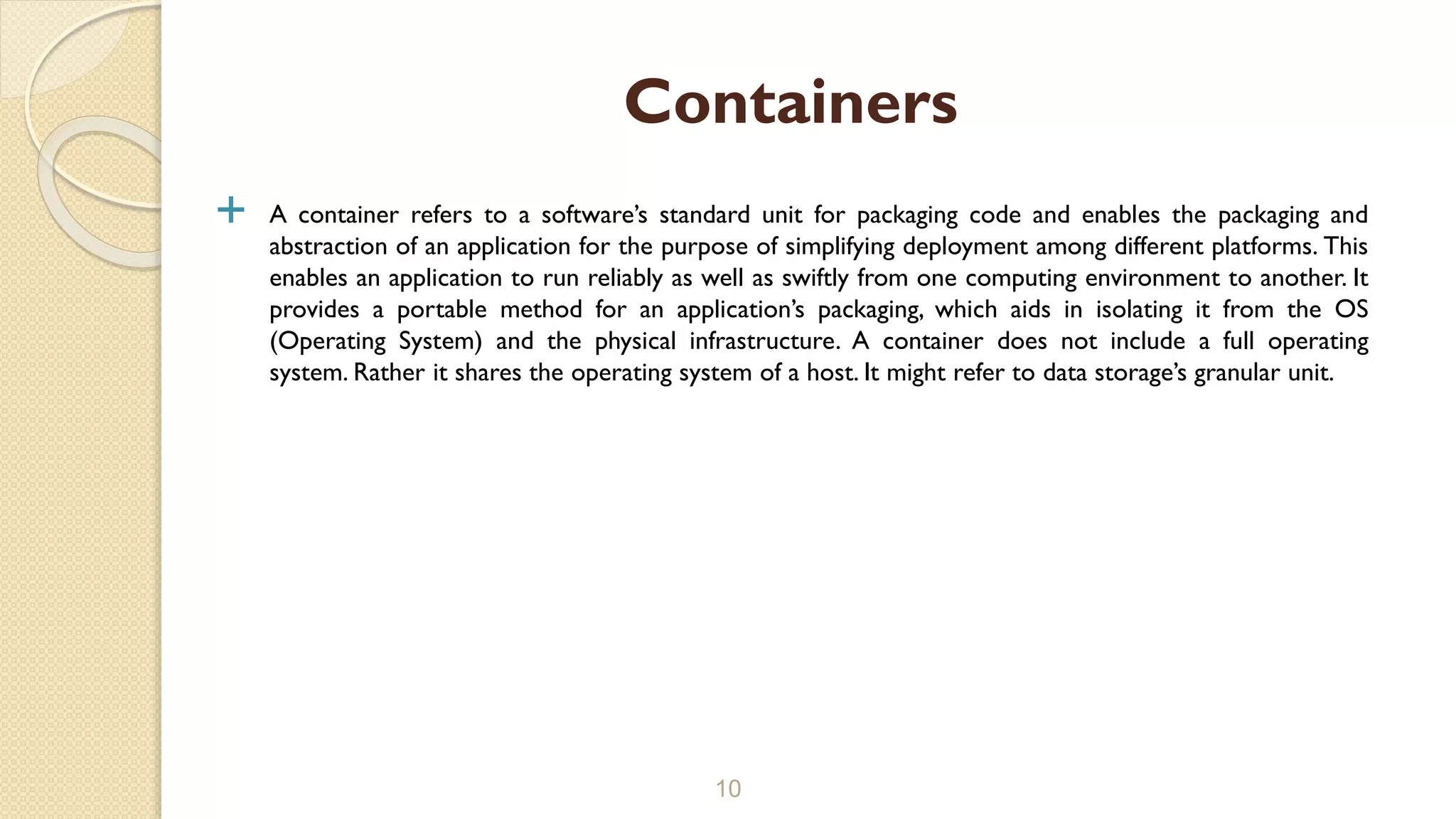  A container refers to a software’s standard unit for packaging code and enables the packaging and
abstraction of an application for the purpose of simplifying deployment among different platforms. This
enables an application to run reliably as well as swiftly from one computing environment to another. It
provides a portable method for an application’s packaging, which aids in isolating it from the OS
(Operating System) and the physical infrastructure. A container does not include a full operating
system. Rather it shares the operating system of a host. It might refer to data storage’s granular unit.
10
Containers
 