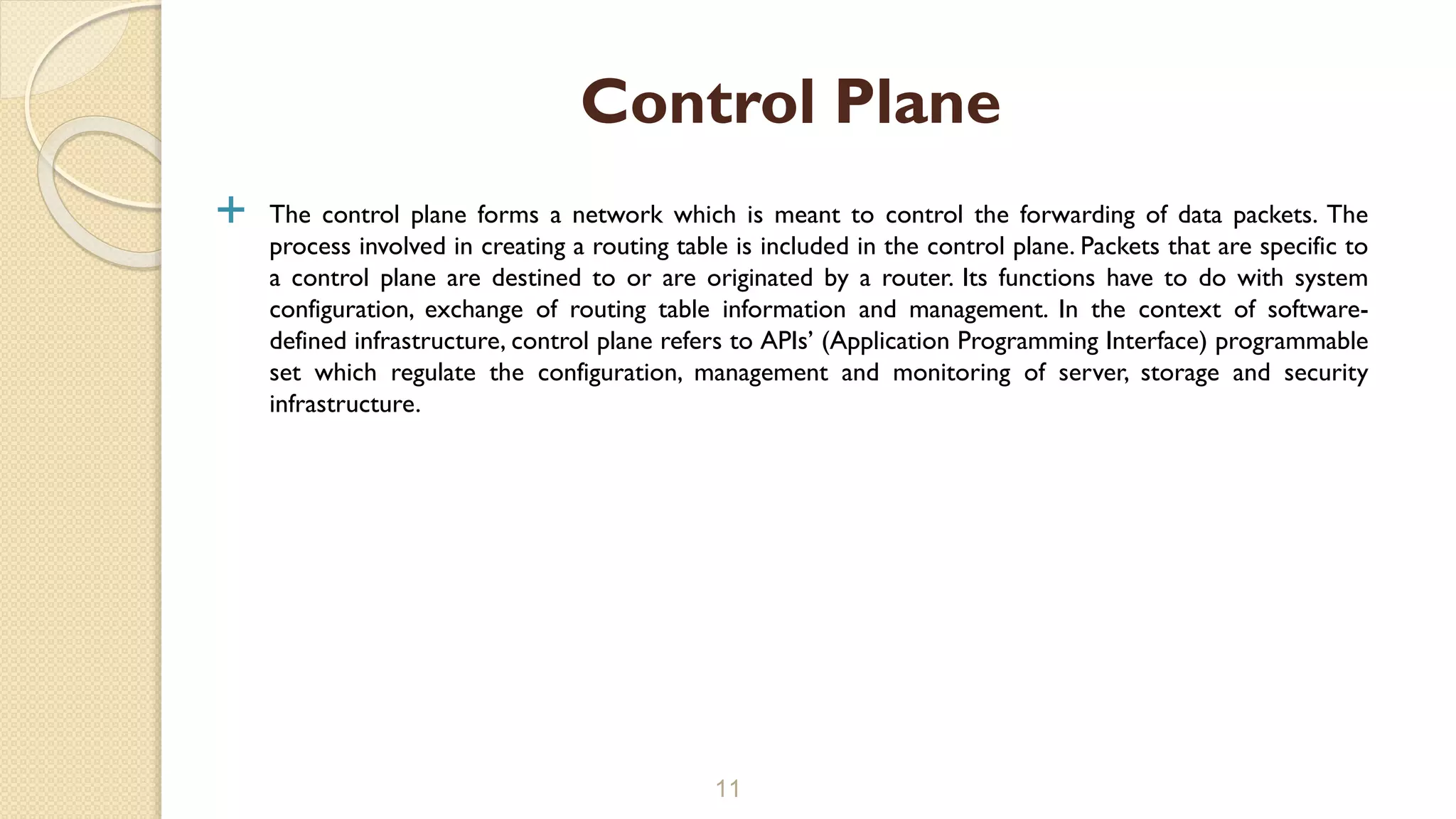  The control plane forms a network which is meant to control the forwarding of data packets. The
process involved in creating a routing table is included in the control plane. Packets that are specific to
a control plane are destined to or are originated by a router. Its functions have to do with system
configuration, exchange of routing table information and management. In the context of software-
defined infrastructure, control plane refers to APIs’ (Application Programming Interface) programmable
set which regulate the configuration, management and monitoring of server, storage and security
infrastructure.
11
Control Plane
 
