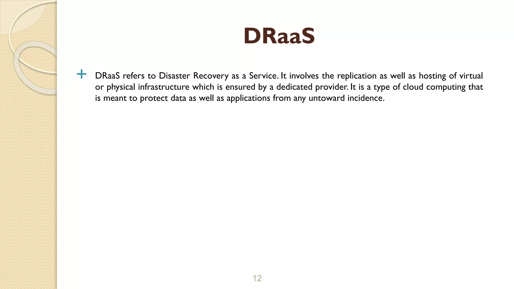  DRaaS refers to Disaster Recovery as a Service. It involves the replication as well as hosting of virtual
or physical infrastructure which is ensured by a dedicated provider. It is a type of cloud computing that
is meant to protect data as well as applications from any untoward incidence.
12
DRaaS
 