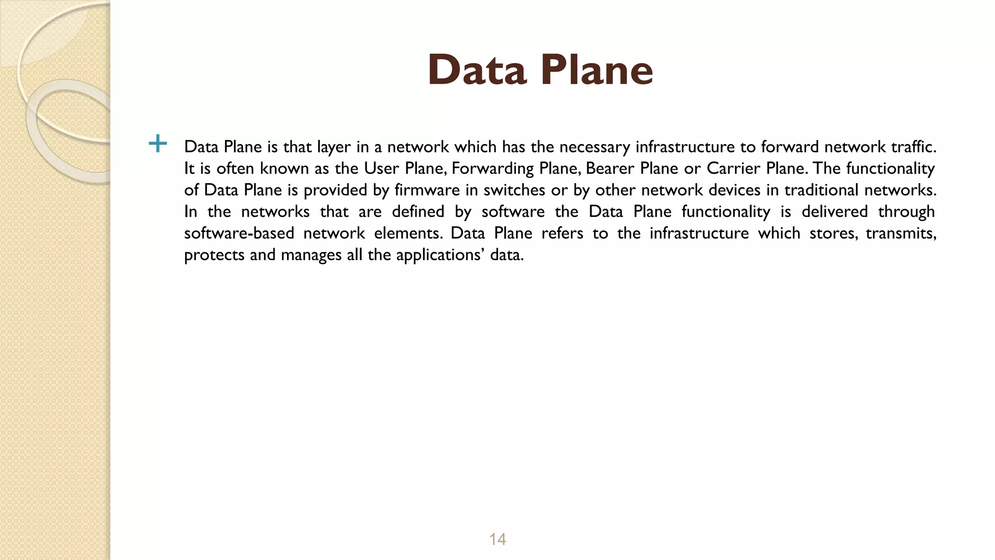  Data Plane is that layer in a network which has the necessary infrastructure to forward network traffic.
It is often known as the User Plane, Forwarding Plane, Bearer Plane or Carrier Plane. The functionality
of Data Plane is provided by firmware in switches or by other network devices in traditional networks.
In the networks that are defined by software the Data Plane functionality is delivered through
software-based network elements. Data Plane refers to the infrastructure which stores, transmits,
protects and manages all the applications’ data.
14
Data Plane
 