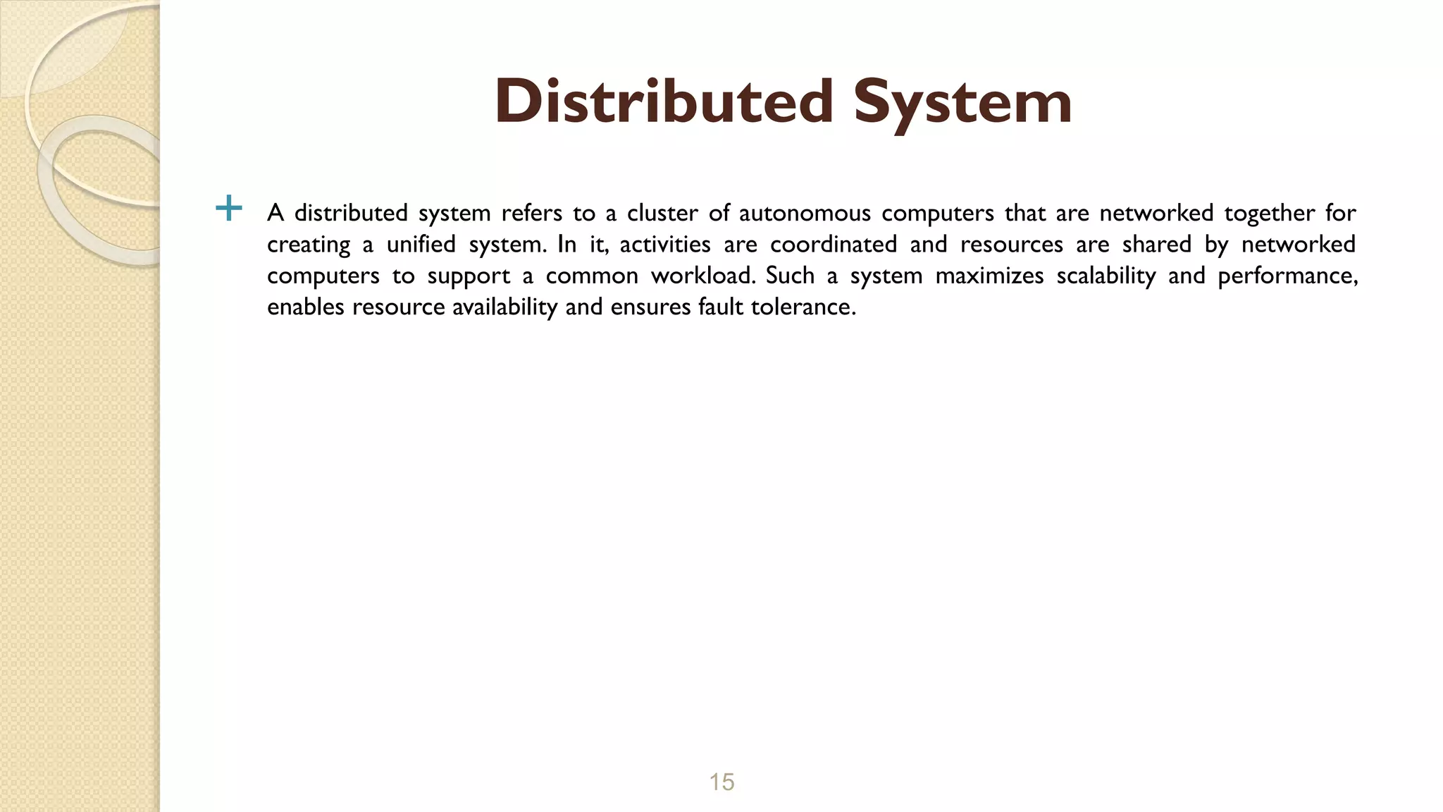  A distributed system refers to a cluster of autonomous computers that are networked together for
creating a unified system. In it, activities are coordinated and resources are shared by networked
computers to support a common workload. Such a system maximizes scalability and performance,
enables resource availability and ensures fault tolerance.
15
Distributed System
 