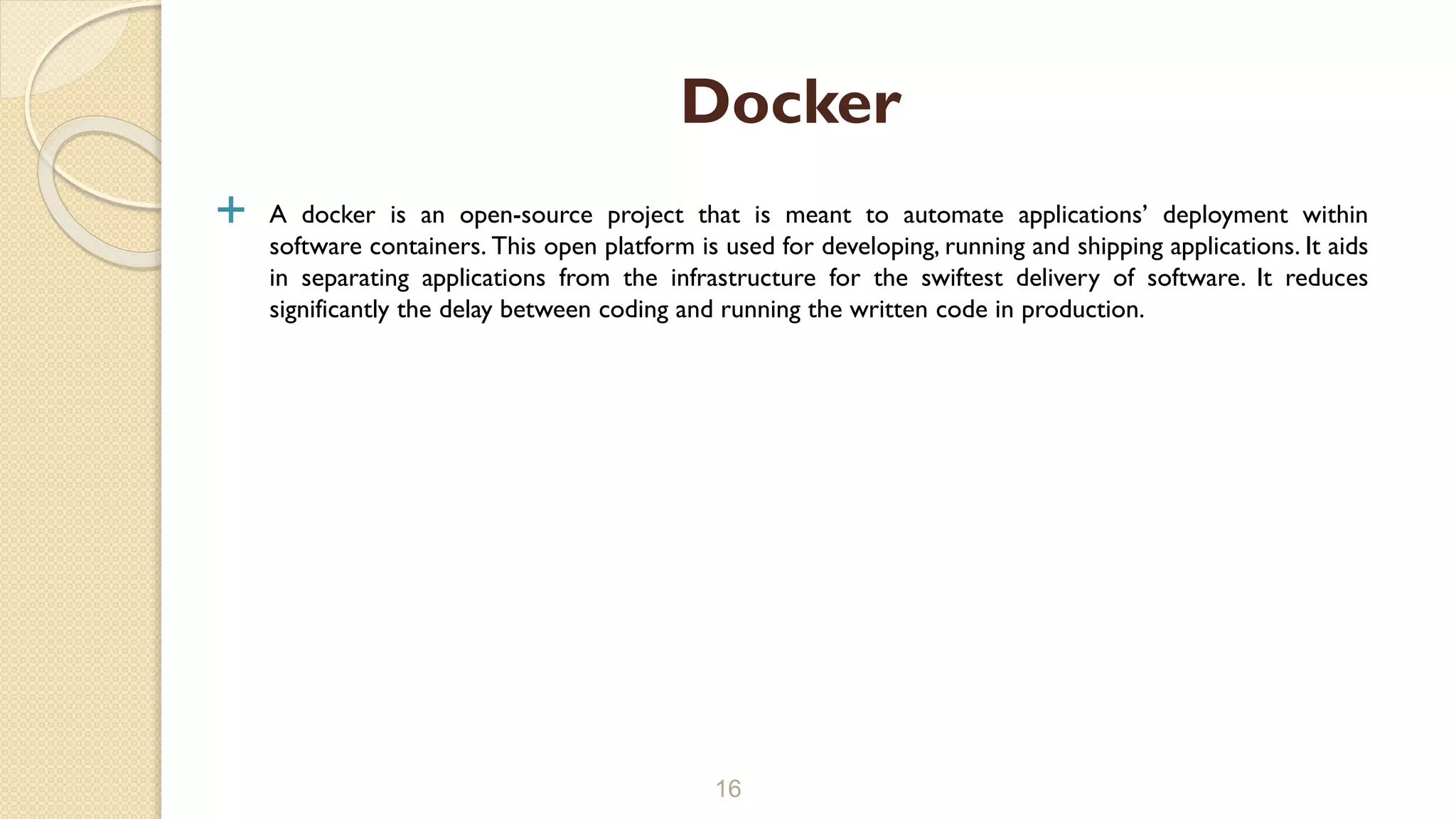  A docker is an open-source project that is meant to automate applications’ deployment within
software containers. This open platform is used for developing, running and shipping applications. It aids
in separating applications from the infrastructure for the swiftest delivery of software. It reduces
significantly the delay between coding and running the written code in production.
16
Docker
 