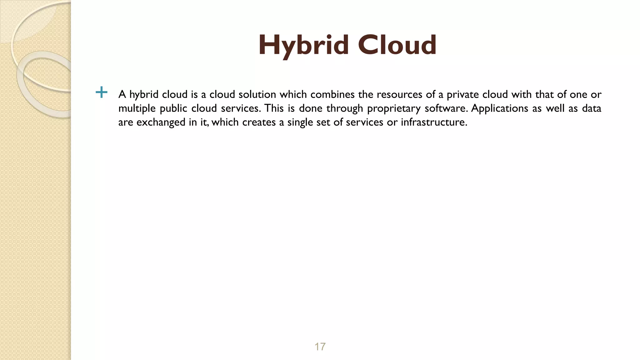  A hybrid cloud is a cloud solution which combines the resources of a private cloud with that of one or
multiple public cloud services. This is done through proprietary software. Applications as well as data
are exchanged in it, which creates a single set of services or infrastructure.
17
Hybrid Cloud
 